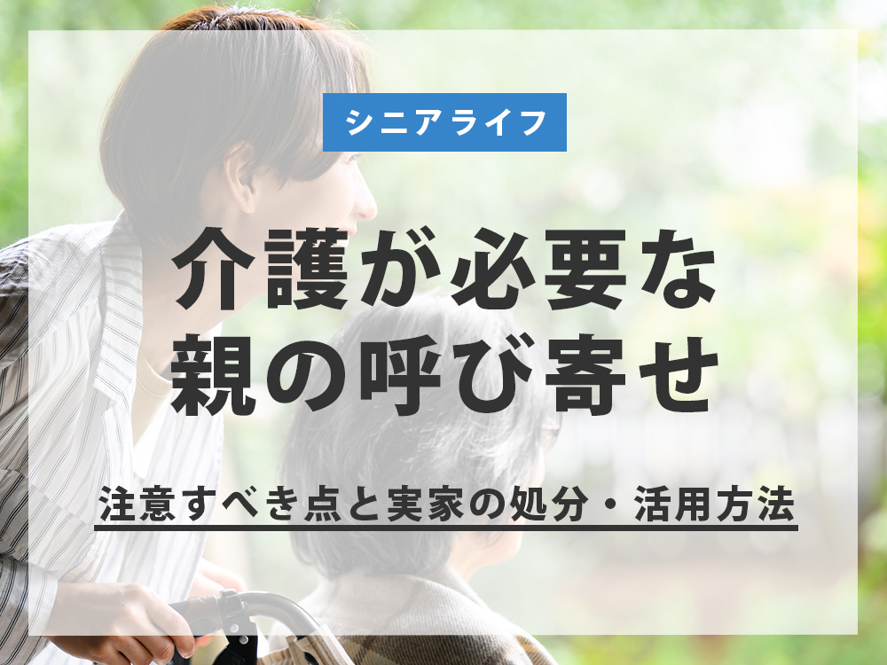 【介護が必要な親の呼び寄せ】注意すべき点と実家の処分・活用方法